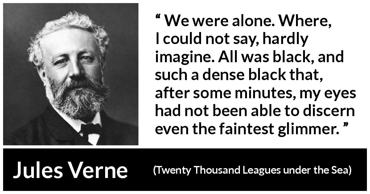 Jules Verne quote about darkness from Twenty Thousand Leagues under the Sea - We were alone. Where, I could not say, hardly imagine. All was black, and such a dense black that, after some minutes, my eyes had not been able to discern even the faintest glimmer.