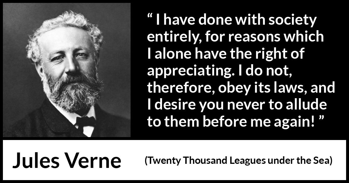 Jules Verne quote about law from Twenty Thousand Leagues under the Sea - I have done with society entirely, for reasons which I alone have the right of appreciating. I do not, therefore, obey its laws, and I desire you never to allude to them before me again!