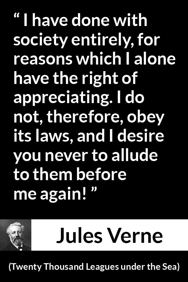 Jules Verne quote about law from Twenty Thousand Leagues under the Sea - I have done with society entirely, for reasons which I alone have the right of appreciating. I do not, therefore, obey its laws, and I desire you never to allude to them before me again!