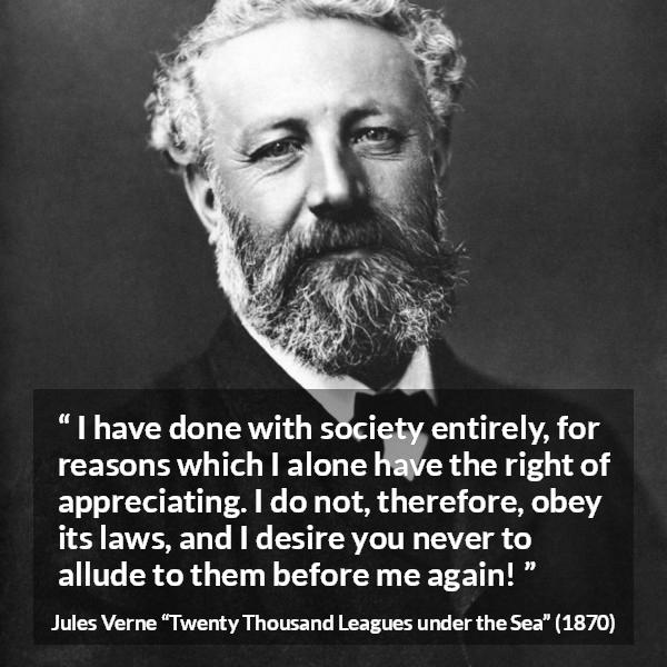 Jules Verne quote about law from Twenty Thousand Leagues under the Sea - I have done with society entirely, for reasons which I alone have the right of appreciating. I do not, therefore, obey its laws, and I desire you never to allude to them before me again!