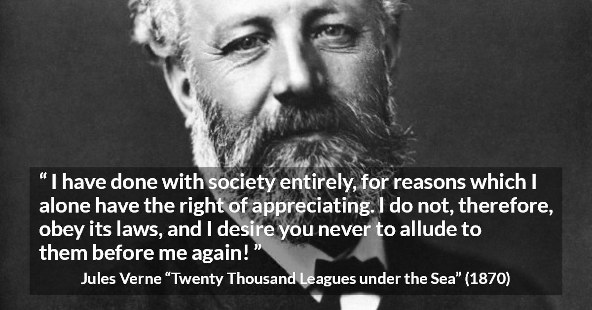 Jules Verne quote about law from Twenty Thousand Leagues under the Sea - I have done with society entirely, for reasons which I alone have the right of appreciating. I do not, therefore, obey its laws, and I desire you never to allude to them before me again!