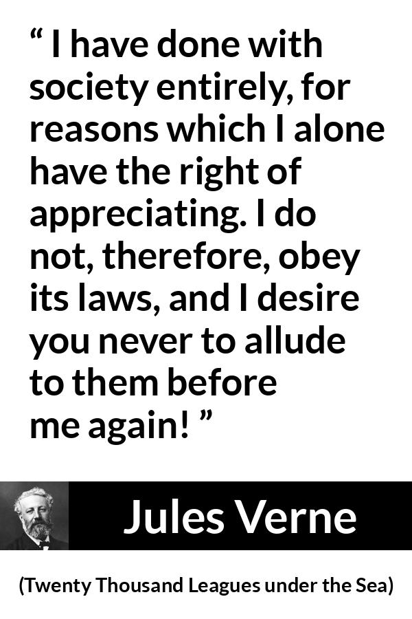 Jules Verne quote about law from Twenty Thousand Leagues under the Sea - I have done with society entirely, for reasons which I alone have the right of appreciating. I do not, therefore, obey its laws, and I desire you never to allude to them before me again!