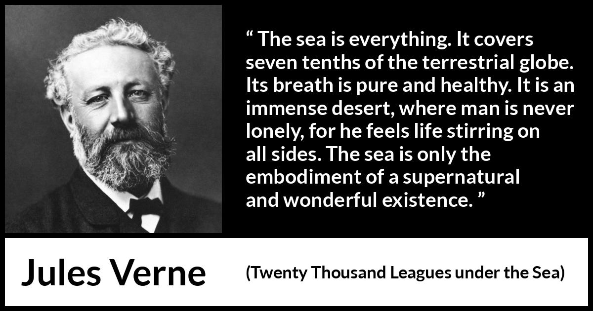 Jules Verne quote about life from Twenty Thousand Leagues under the Sea - The sea is everything. It covers seven tenths of the terrestrial globe. Its breath is pure and healthy. It is an immense desert, where man is never lonely, for he feels life stirring on all sides. The sea is only the embodiment of a supernatural and wonderful existence.