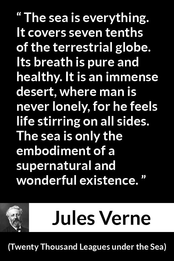 Jules Verne quote about life from Twenty Thousand Leagues under the Sea - The sea is everything. It covers seven tenths of the terrestrial globe. Its breath is pure and healthy. It is an immense desert, where man is never lonely, for he feels life stirring on all sides. The sea is only the embodiment of a supernatural and wonderful existence.