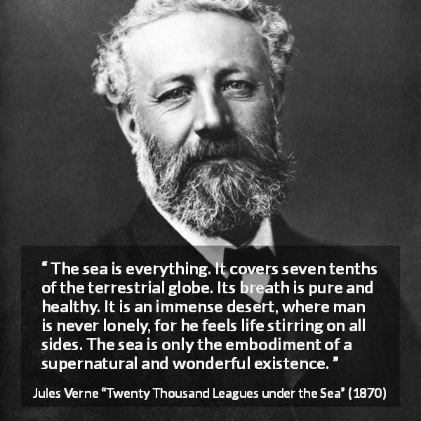 Jules Verne quote about life from Twenty Thousand Leagues under the Sea - The sea is everything. It covers seven tenths of the terrestrial globe. Its breath is pure and healthy. It is an immense desert, where man is never lonely, for he feels life stirring on all sides. The sea is only the embodiment of a supernatural and wonderful existence.