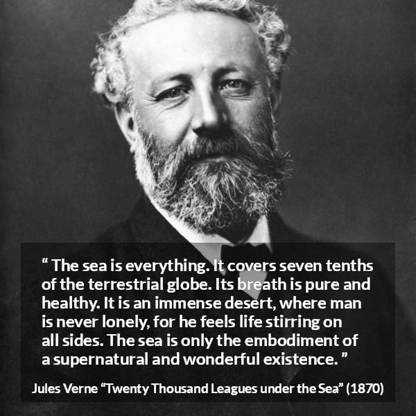 Jules Verne quote about life from Twenty Thousand Leagues under the Sea - The sea is everything. It covers seven tenths of the terrestrial globe. Its breath is pure and healthy. It is an immense desert, where man is never lonely, for he feels life stirring on all sides. The sea is only the embodiment of a supernatural and wonderful existence.