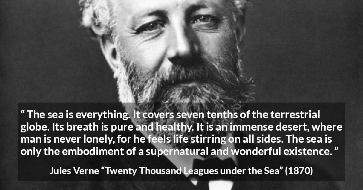 Jules Verne quote about life from Twenty Thousand Leagues under the Sea - The sea is everything. It covers seven tenths of the terrestrial globe. Its breath is pure and healthy. It is an immense desert, where man is never lonely, for he feels life stirring on all sides. The sea is only the embodiment of a supernatural and wonderful existence.