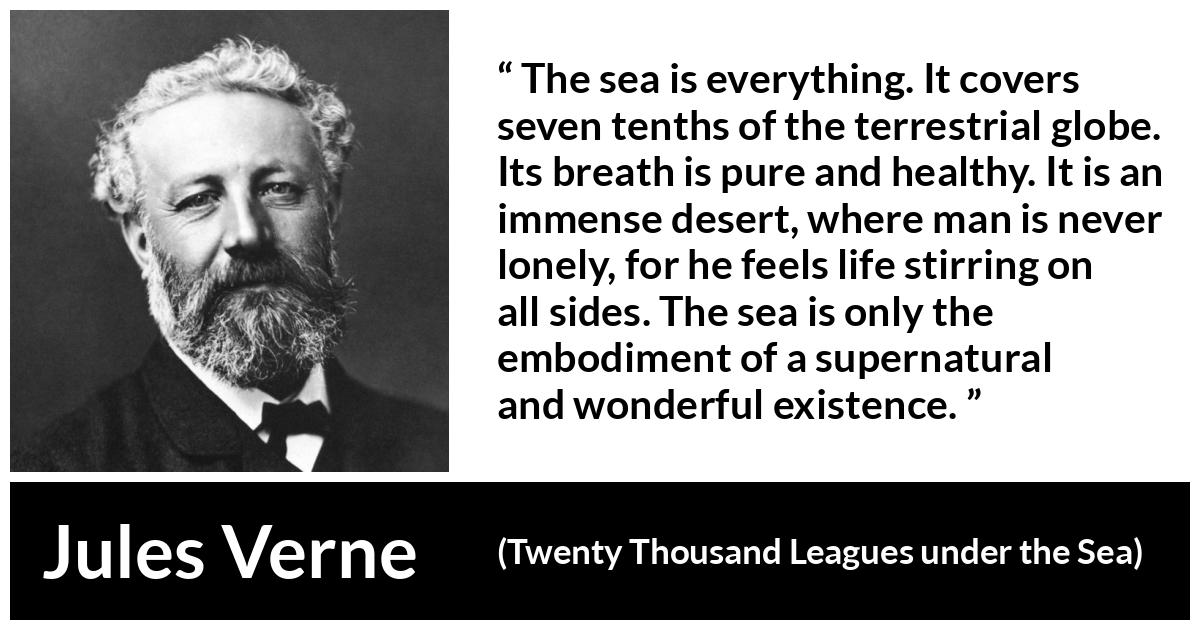 Jules Verne quote about life from Twenty Thousand Leagues under the Sea - The sea is everything. It covers seven tenths of the terrestrial globe. Its breath is pure and healthy. It is an immense desert, where man is never lonely, for he feels life stirring on all sides. The sea is only the embodiment of a supernatural and wonderful existence.