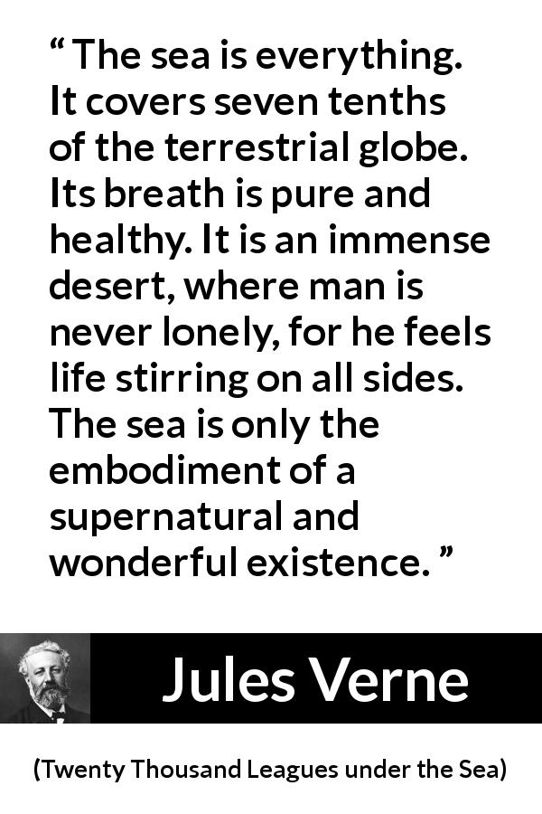 Jules Verne quote about life from Twenty Thousand Leagues under the Sea - The sea is everything. It covers seven tenths of the terrestrial globe. Its breath is pure and healthy. It is an immense desert, where man is never lonely, for he feels life stirring on all sides. The sea is only the embodiment of a supernatural and wonderful existence.