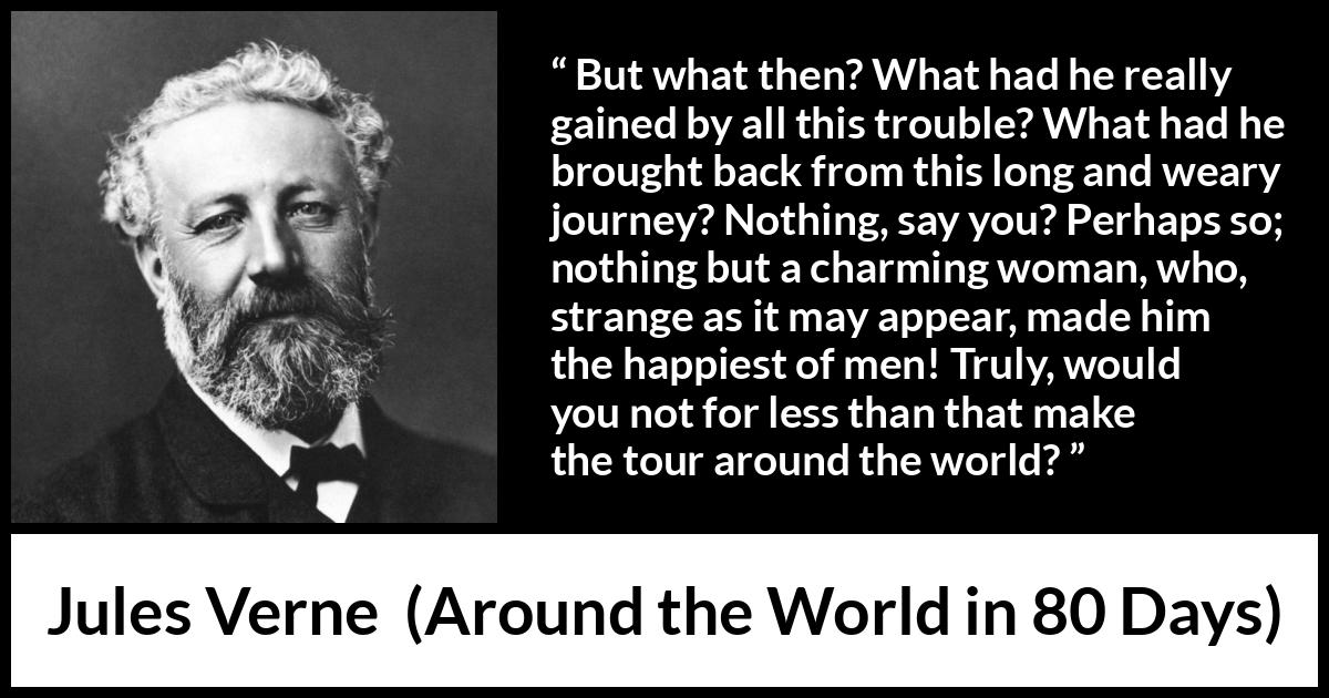 Jules Verne quote about love from Around the World in 80 Days - But what then? What had he really gained by all this trouble? What had he brought back from this long and weary journey? Nothing, say you? Perhaps so; nothing but a charming woman, who, strange as it may appear, made him the happiest of men! Truly, would you not for less than that make the tour around the world?