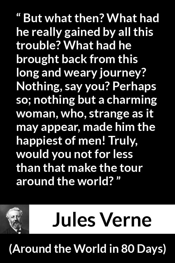 Jules Verne quote about love from Around the World in 80 Days - But what then? What had he really gained by all this trouble? What had he brought back from this long and weary journey? Nothing, say you? Perhaps so; nothing but a charming woman, who, strange as it may appear, made him the happiest of men! Truly, would you not for less than that make the tour around the world?