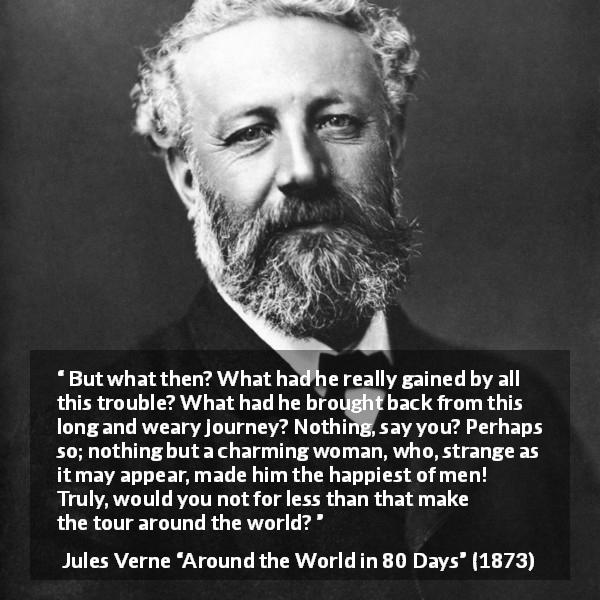 Jules Verne quote about love from Around the World in 80 Days - But what then? What had he really gained by all this trouble? What had he brought back from this long and weary journey? Nothing, say you? Perhaps so; nothing but a charming woman, who, strange as it may appear, made him the happiest of men! Truly, would you not for less than that make the tour around the world?