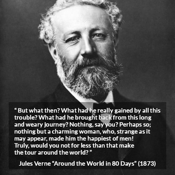 Jules Verne quote about love from Around the World in 80 Days - But what then? What had he really gained by all this trouble? What had he brought back from this long and weary journey? Nothing, say you? Perhaps so; nothing but a charming woman, who, strange as it may appear, made him the happiest of men! Truly, would you not for less than that make the tour around the world?