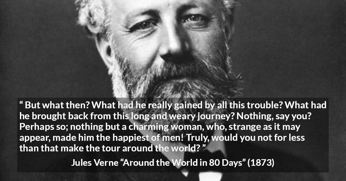 Jules Verne quote about love from Around the World in 80 Days - But what then? What had he really gained by all this trouble? What had he brought back from this long and weary journey? Nothing, say you? Perhaps so; nothing but a charming woman, who, strange as it may appear, made him the happiest of men! Truly, would you not for less than that make the tour around the world?