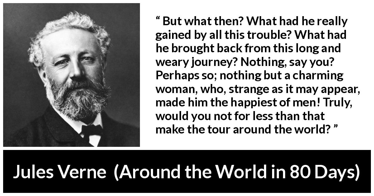 Jules Verne quote about love from Around the World in 80 Days - But what then? What had he really gained by all this trouble? What had he brought back from this long and weary journey? Nothing, say you? Perhaps so; nothing but a charming woman, who, strange as it may appear, made him the happiest of men! Truly, would you not for less than that make the tour around the world?