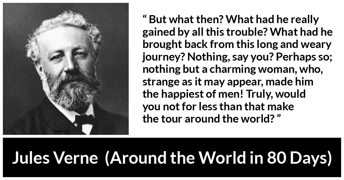 Jules Verne quote about love from Around the World in 80 Days - But what then? What had he really gained by all this trouble? What had he brought back from this long and weary journey? Nothing, say you? Perhaps so; nothing but a charming woman, who, strange as it may appear, made him the happiest of men! Truly, would you not for less than that make the tour around the world?