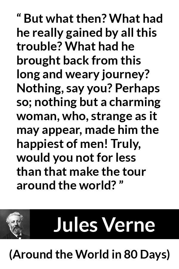 Jules Verne quote about love from Around the World in 80 Days - But what then? What had he really gained by all this trouble? What had he brought back from this long and weary journey? Nothing, say you? Perhaps so; nothing but a charming woman, who, strange as it may appear, made him the happiest of men! Truly, would you not for less than that make the tour around the world?