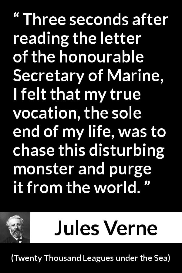 Jules Verne quote about monster from Twenty Thousand Leagues under the Sea - Three seconds after reading the letter of the honourable Secretary of Marine, I felt that my true vocation, the sole end of my life, was to chase this disturbing monster and purge it from the world.