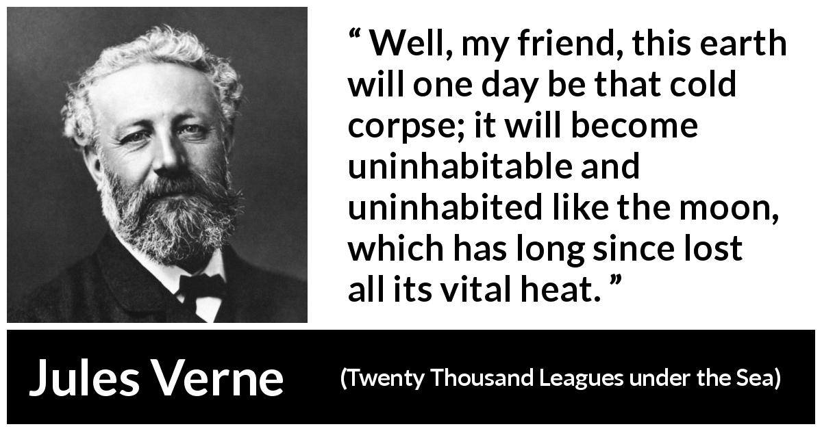 Jules Verne quote about moon from Twenty Thousand Leagues under the Sea - Well, my friend, this earth will one day be that cold corpse; it will become uninhabitable and uninhabited like the moon, which has long since lost all its vital heat.