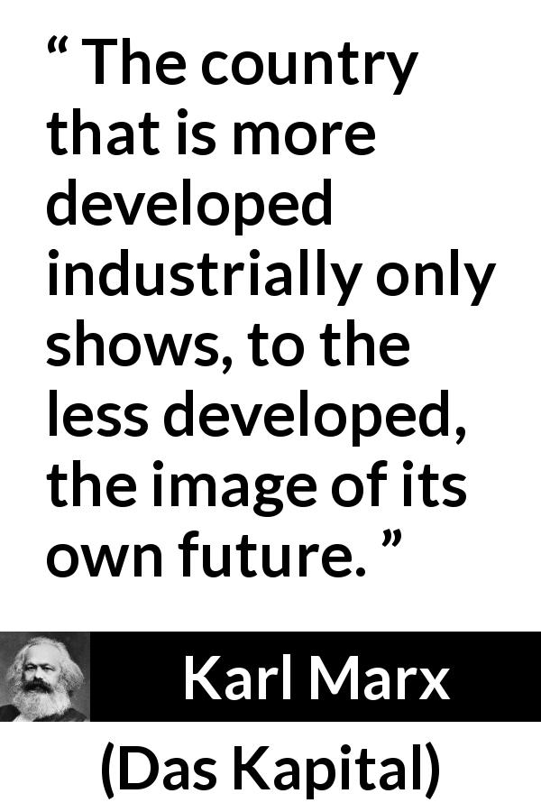 Karl Marx quote about future from Das Kapital - The country that is more developed industrially only shows, to the less developed, the image of its own future.