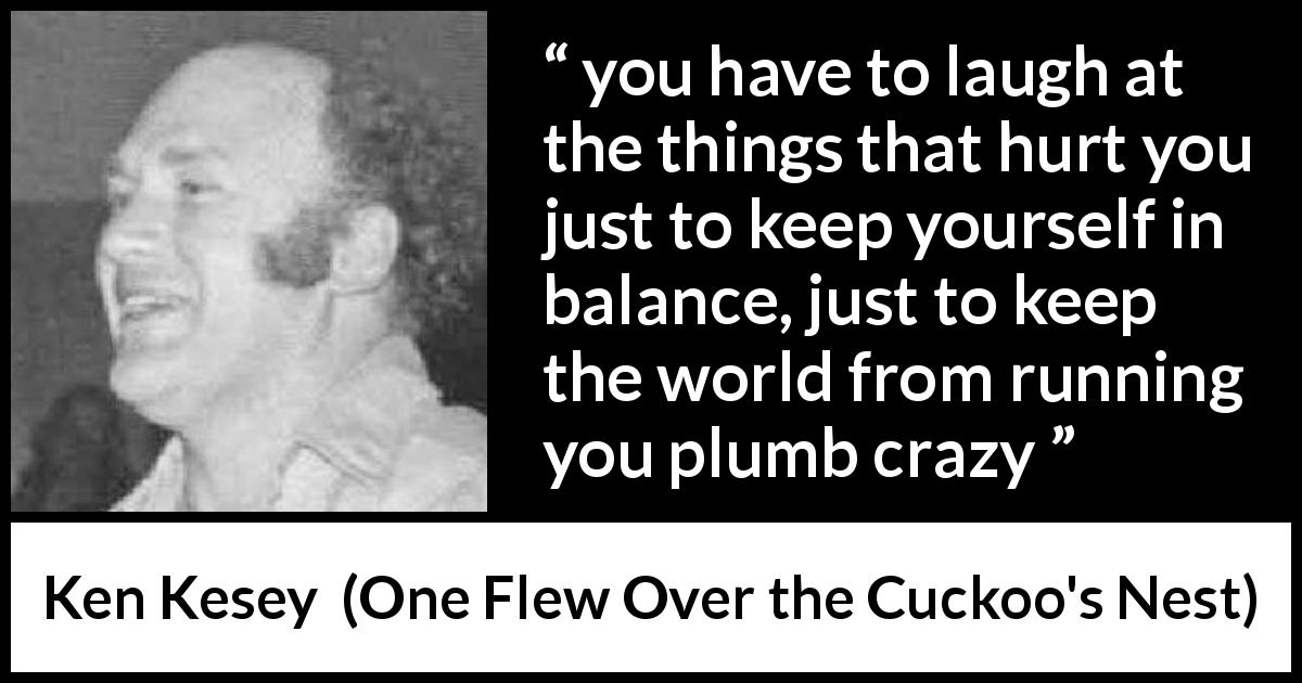 Ken Kesey quote about pain from One Flew Over the Cuckoo's Nest - you have to laugh at the things that hurt you just to keep yourself in balance, just to keep the world from running you plumb crazy