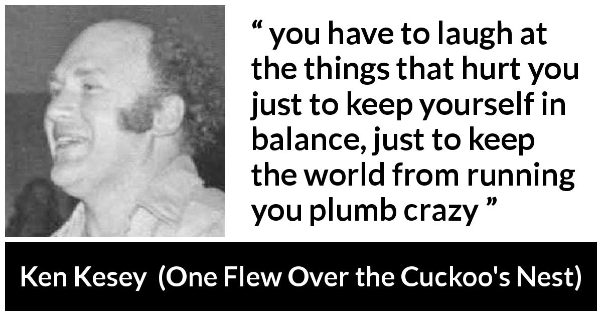 Ken Kesey quote about pain from One Flew Over the Cuckoo's Nest - you have to laugh at the things that hurt you just to keep yourself in balance, just to keep the world from running you plumb crazy