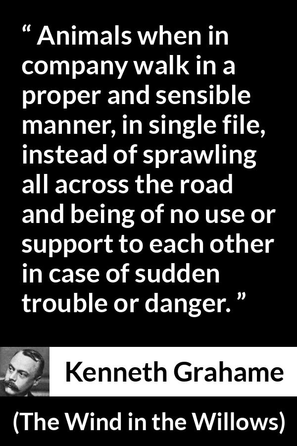 Kenneth Grahame quote about danger from The Wind in the Willows - Animals when in company walk in a proper and sensible manner, in single file, instead of sprawling all across the road and being of no use or support to each other in case of sudden trouble or danger.