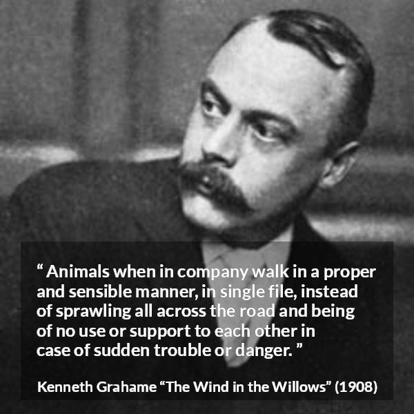 Kenneth Grahame quote about danger from The Wind in the Willows - Animals when in company walk in a proper and sensible manner, in single file, instead of sprawling all across the road and being of no use or support to each other in case of sudden trouble or danger.