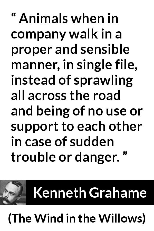 Kenneth Grahame quote about danger from The Wind in the Willows - Animals when in company walk in a proper and sensible manner, in single file, instead of sprawling all across the road and being of no use or support to each other in case of sudden trouble or danger.