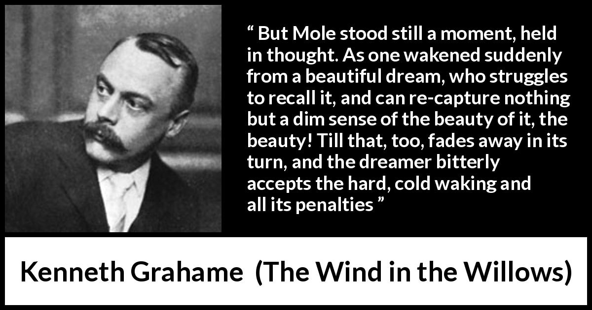Kenneth Grahame quote about dream from The Wind in the Willows - But Mole stood still a moment, held in thought. As one wakened suddenly from a beautiful dream, who struggles to recall it, and can re-capture nothing but a dim sense of the beauty of it, the beauty! Till that, too, fades away in its turn, and the dreamer bitterly accepts the hard, cold waking and all its penalties