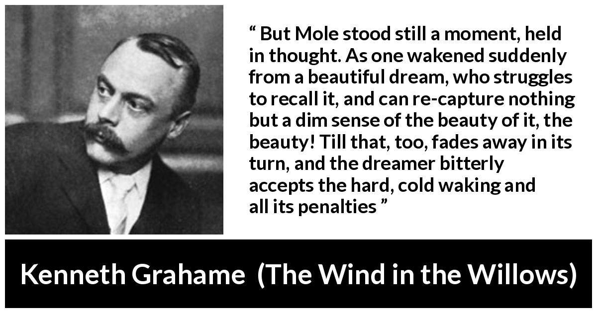 Kenneth Grahame quote about dream from The Wind in the Willows - But Mole stood still a moment, held in thought. As one wakened suddenly from a beautiful dream, who struggles to recall it, and can re-capture nothing but a dim sense of the beauty of it, the beauty! Till that, too, fades away in its turn, and the dreamer bitterly accepts the hard, cold waking and all its penalties