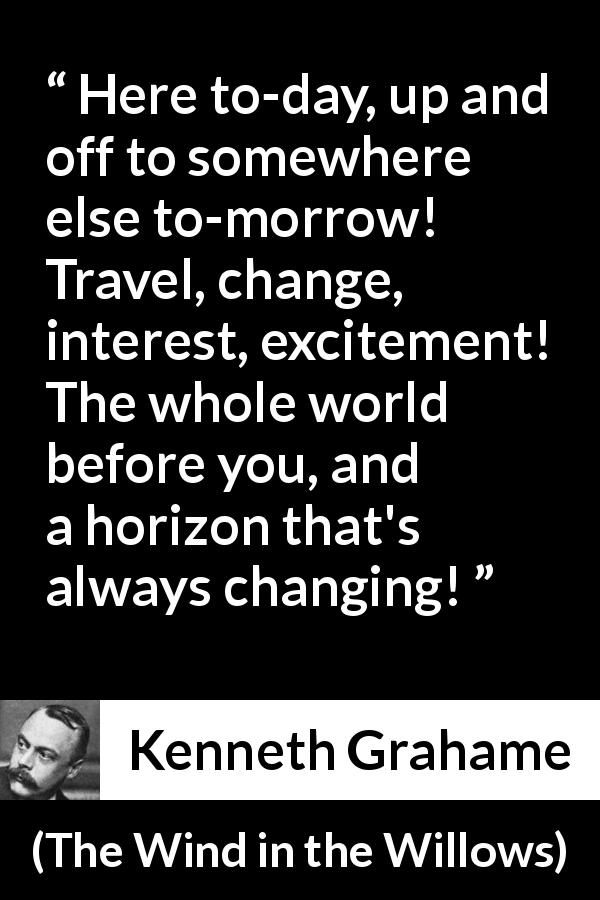 Kenneth Grahame quote about excitement from The Wind in the Willows - Here to-day, up and off to somewhere else to-morrow! Travel, change, interest, excitement! The whole world before you, and a horizon that's always changing!