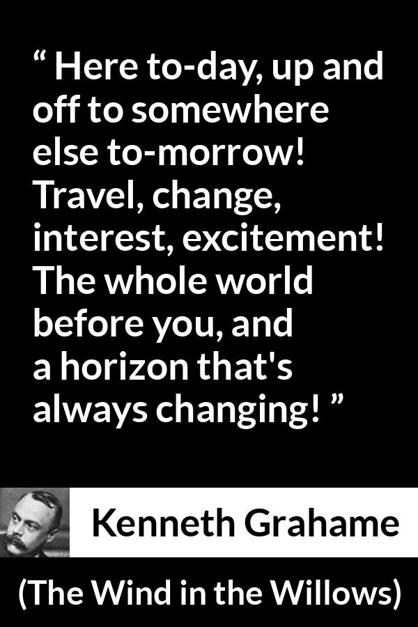 Kenneth Grahame quote about excitement from The Wind in the Willows - Here to-day, up and off to somewhere else to-morrow! Travel, change, interest, excitement! The whole world before you, and a horizon that's always changing!