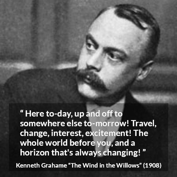 Kenneth Grahame quote about excitement from The Wind in the Willows - Here to-day, up and off to somewhere else to-morrow! Travel, change, interest, excitement! The whole world before you, and a horizon that's always changing!