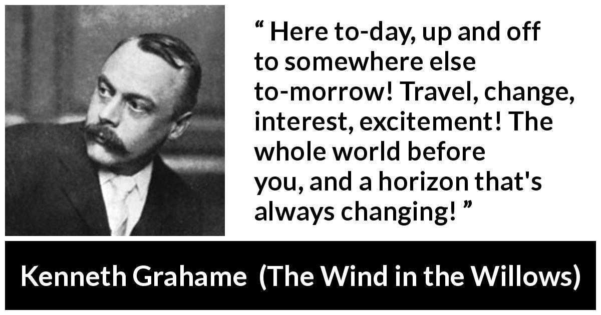 Kenneth Grahame quote about excitement from The Wind in the Willows - Here to-day, up and off to somewhere else to-morrow! Travel, change, interest, excitement! The whole world before you, and a horizon that's always changing!