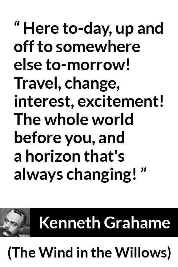 Kenneth Grahame quote about excitement from The Wind in the Willows - Here to-day, up and off to somewhere else to-morrow! Travel, change, interest, excitement! The whole world before you, and a horizon that's always changing!