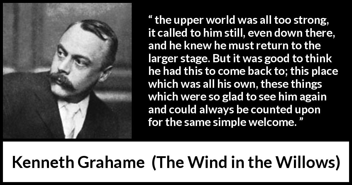 Kenneth Grahame quote about home from The Wind in the Willows - the upper world was all too strong, it called to him still, even down there, and he knew he must return to the larger stage. But it was good to think he had this to come back to; this place which was all his own, these things which were so glad to see him again and could always be counted upon for the same simple welcome.