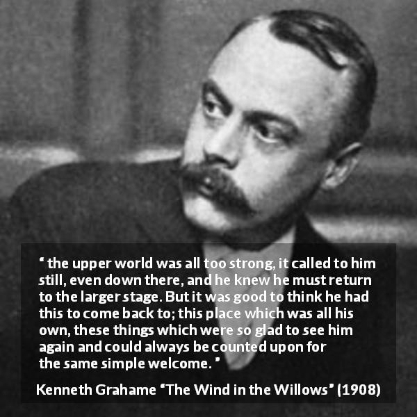Kenneth Grahame quote about home from The Wind in the Willows - the upper world was all too strong, it called to him still, even down there, and he knew he must return to the larger stage. But it was good to think he had this to come back to; this place which was all his own, these things which were so glad to see him again and could always be counted upon for the same simple welcome.