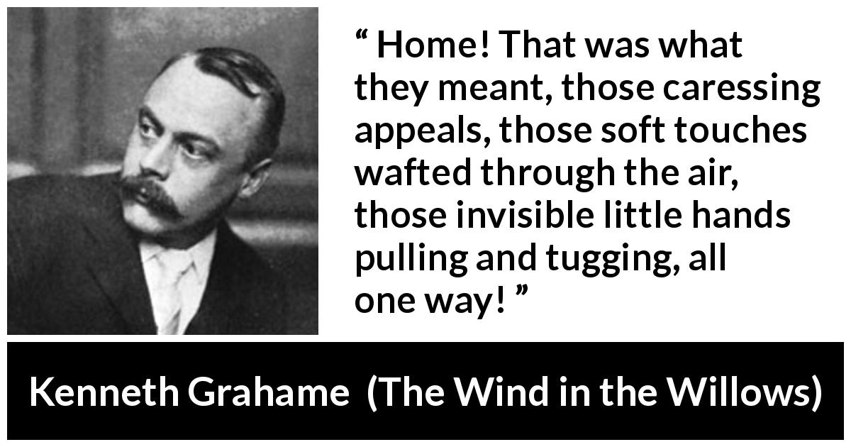 Kenneth Grahame quote about home from The Wind in the Willows - Home! That was what they meant, those caressing appeals, those soft touches wafted through the air, those invisible little hands pulling and tugging, all one way!