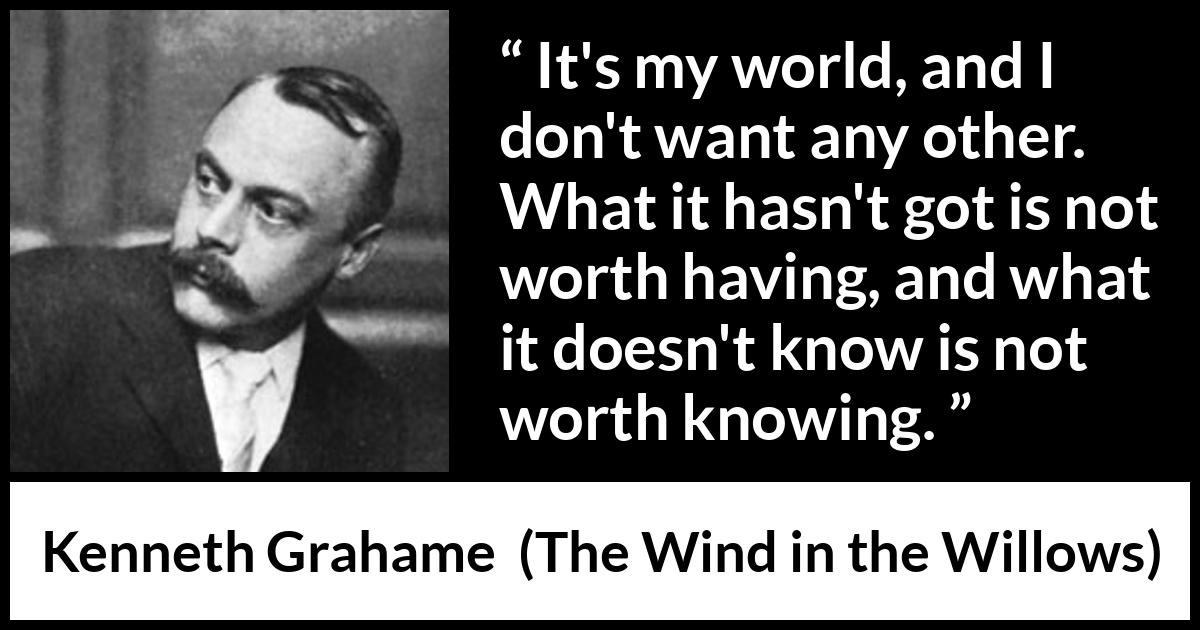 Kenneth Grahame quote about knowledge from The Wind in the Willows - It's my world, and I don't want any other. What it hasn't got is not worth having, and what it doesn't know is not worth knowing.