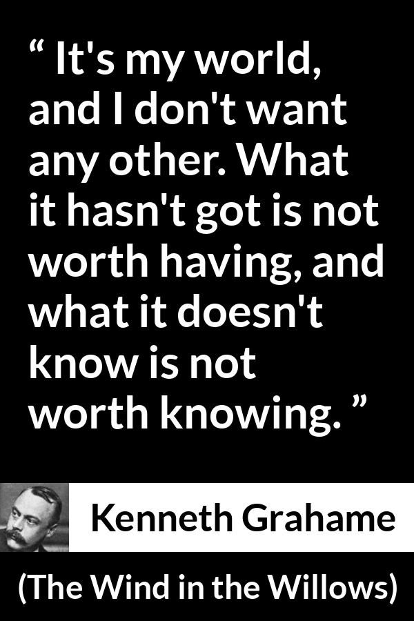 Kenneth Grahame quote about knowledge from The Wind in the Willows - It's my world, and I don't want any other. What it hasn't got is not worth having, and what it doesn't know is not worth knowing.