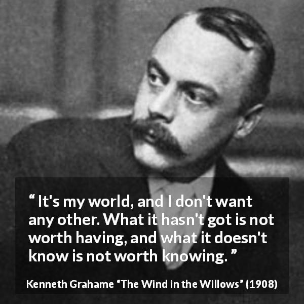 Kenneth Grahame quote about knowledge from The Wind in the Willows - It's my world, and I don't want any other. What it hasn't got is not worth having, and what it doesn't know is not worth knowing.