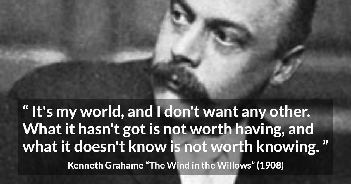 Kenneth Grahame quote about knowledge from The Wind in the Willows - It's my world, and I don't want any other. What it hasn't got is not worth having, and what it doesn't know is not worth knowing.