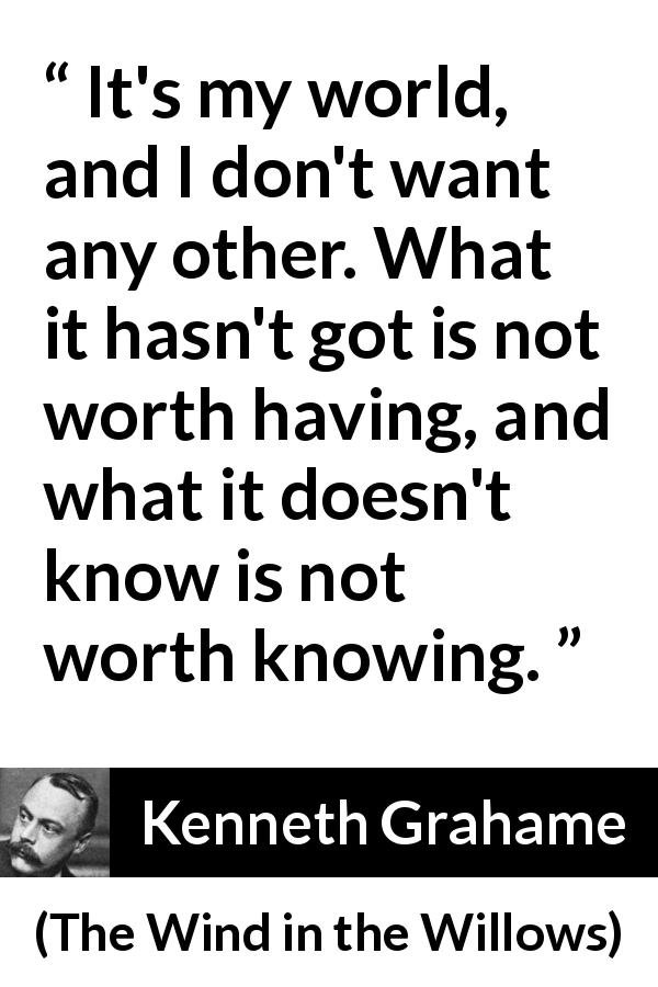 Kenneth Grahame quote about knowledge from The Wind in the Willows - It's my world, and I don't want any other. What it hasn't got is not worth having, and what it doesn't know is not worth knowing.