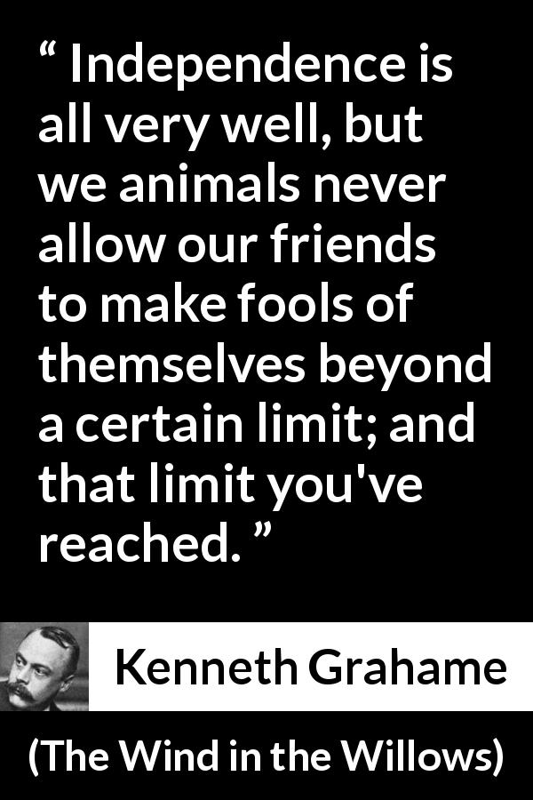 Kenneth Grahame quote about limit from The Wind in the Willows - Independence is all very well, but we animals never allow our friends to make fools of themselves beyond a certain limit; and that limit you've reached.