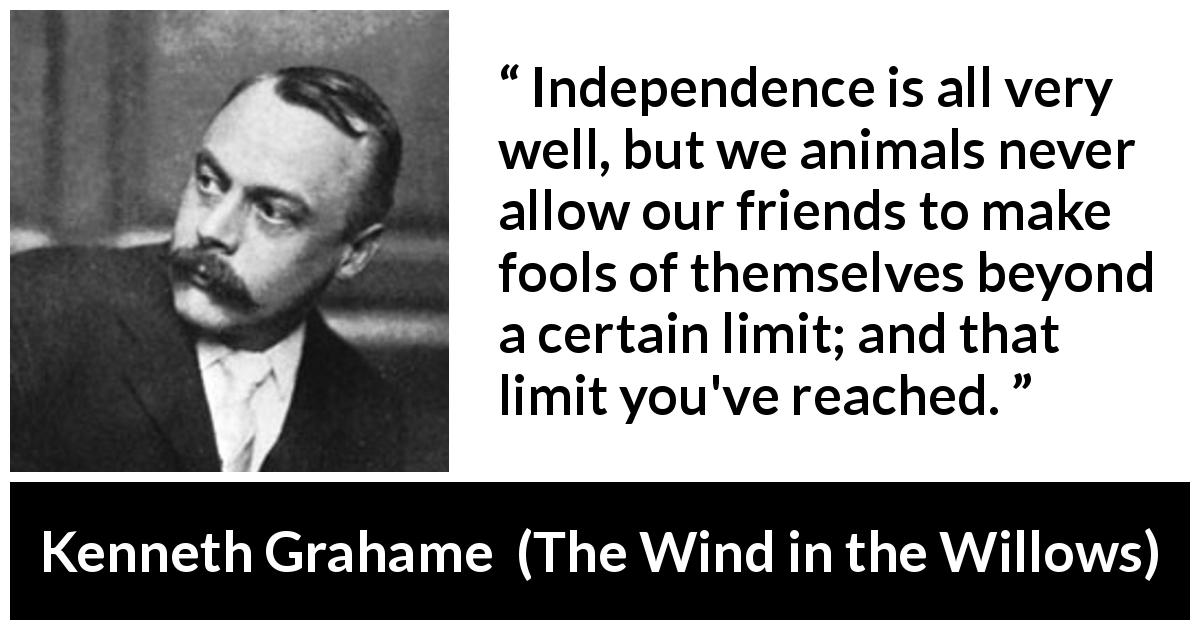 Kenneth Grahame quote about limit from The Wind in the Willows - Independence is all very well, but we animals never allow our friends to make fools of themselves beyond a certain limit; and that limit you've reached.