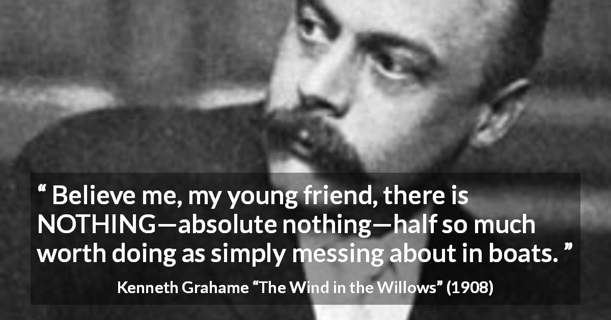 Kenneth Grahame quote about mess from The Wind in the Willows - Believe me, my young friend, there is NOTHING—absolute nothing—half so much worth doing as simply messing about in boats.