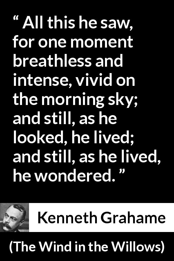 Kenneth Grahame quote about morning from The Wind in the Willows - All this he saw, for one moment breathless and intense, vivid on the morning sky; and still, as he looked, he lived; and still, as he lived, he wondered.