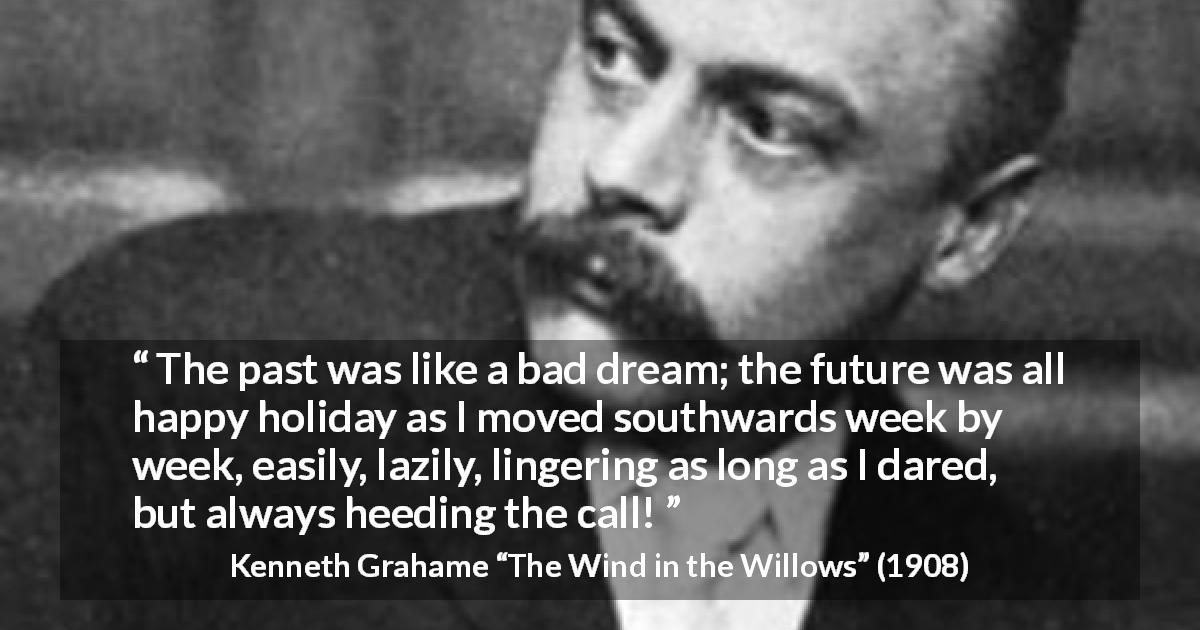 Kenneth Grahame quote about past from The Wind in the Willows - The past was like a bad dream; the future was all happy holiday as I moved southwards week by week, easily, lazily, lingering as long as I dared, but always heeding the call!