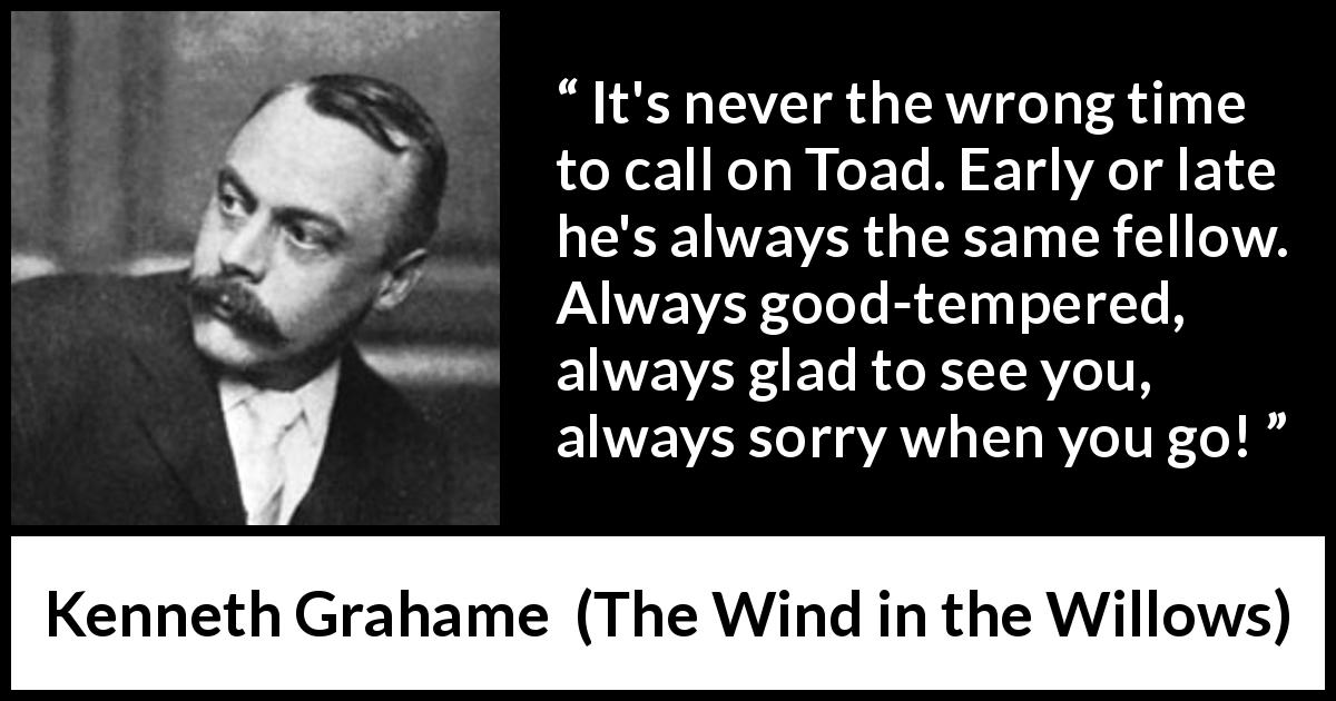 Kenneth Grahame quote about pleasure from The Wind in the Willows - It's never the wrong time to call on Toad. Early or late he's always the same fellow. Always good-tempered, always glad to see you, always sorry when you go!